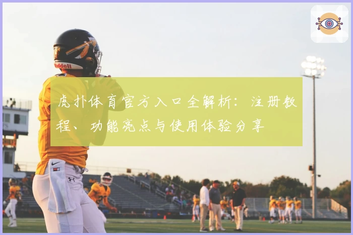 虎扑体育官方入口全解析:注册教程、功能亮点与使用体验分享