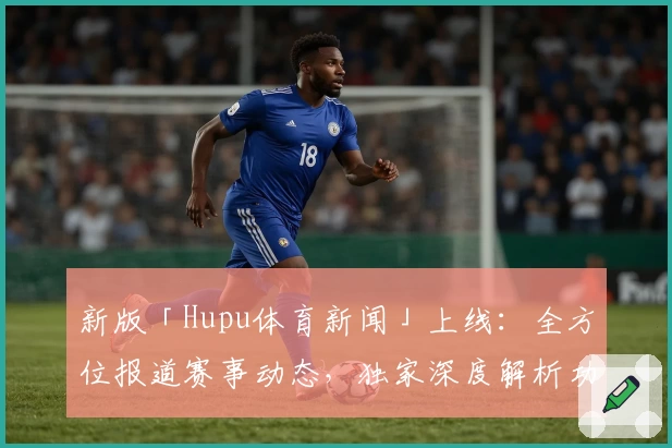 新版「Hupu体育新闻」上线：全方位报道赛事动态，独家深度解析功能抢先体验
