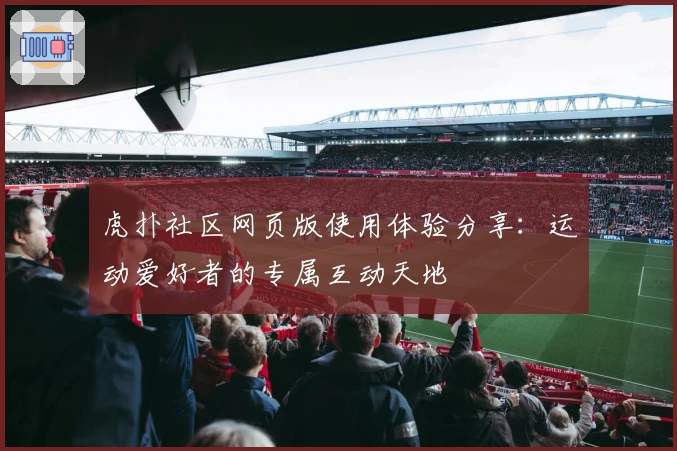 虎扑社区网页版使用体验分享：运动爱好者的专属互动天地
