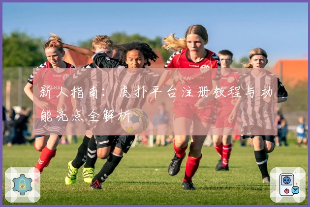 新人指南：虎扑平台注册教程与功能亮点全解析