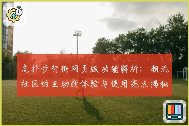 虎扑步行街网页版功能解析：潮流社区的互动新体验与使用亮点揭秘