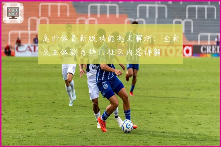 虎扑体育新版功能亮点解析：全新交互体验与热门社区内容详解