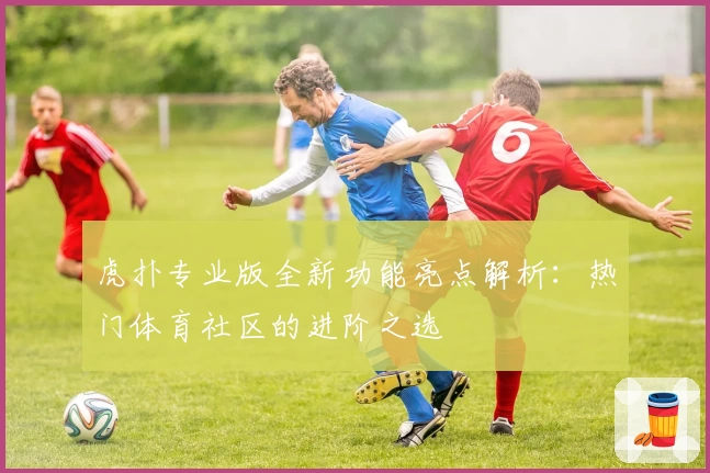 虎扑专业版全新功能亮点解析：热门体育社区的进阶之选
