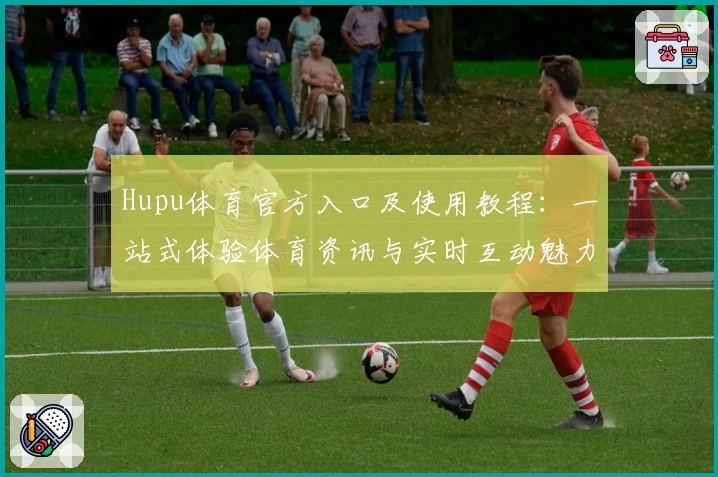 Hupu体育官方入口及使用教程:一站式体验体育资讯与实时互动魅力