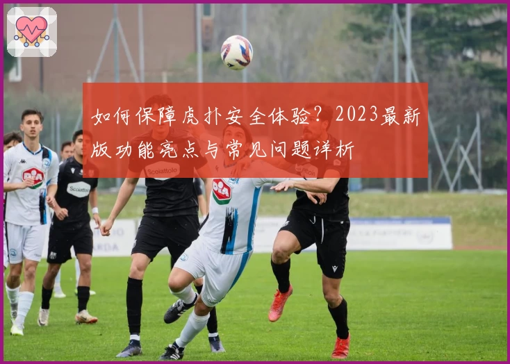 如何保障虎扑安全体验？2023最新版功能亮点与常见问题详析