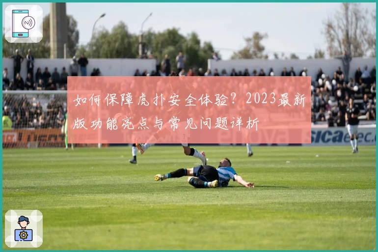 如何保障虎扑安全体验？2023最新版功能亮点与常见问题详析