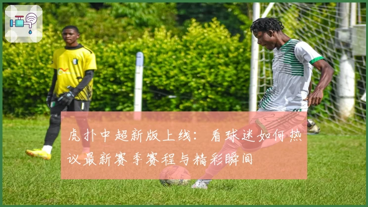 虎扑中超新版上线:看球迷如何热议最新赛季赛程与精彩瞬间