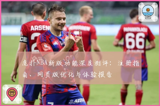 虎扑NBA新版功能深度测评:注册指南、网页版优化与体验报告