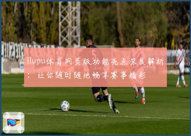 Hupu体育网页版功能亮点深度解析:让你随时随地畅享赛事精彩