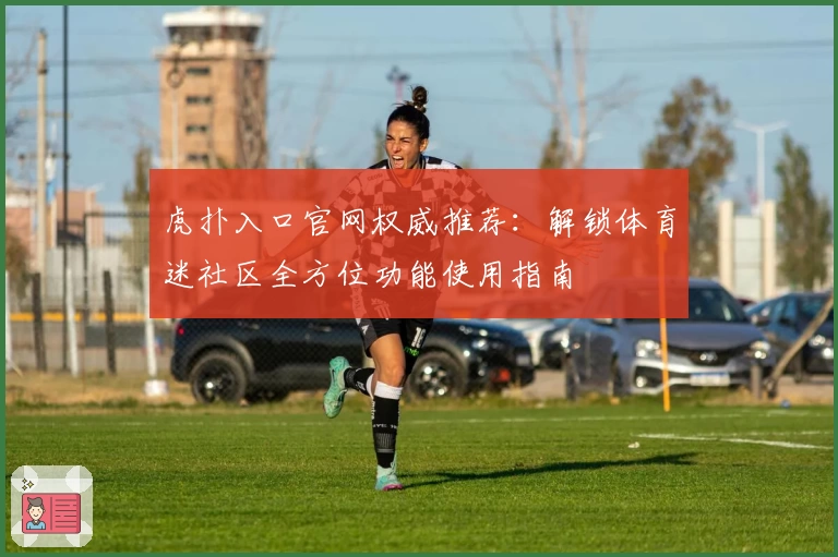 虎扑入口官网权威推荐：解锁体育迷社区全方位功能使用指南