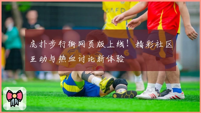 虎扑步行街网页版上线！精彩社区互动与热血讨论新体验
