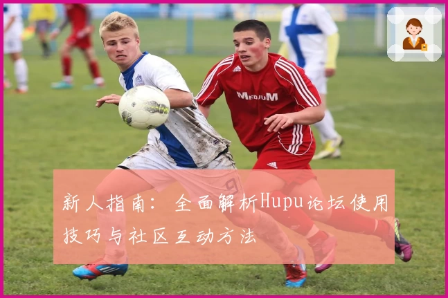新人指南:全面解析Hupu论坛使用技巧与社区互动方法