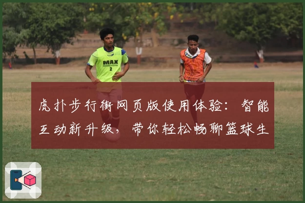 虎扑步行街网页版使用体验：智能互动新升级，带你轻松畅聊篮球生活