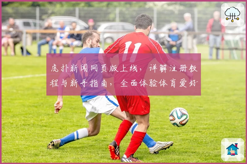 虎扑新闻网页版上线，详解注册教程与新手指南，全面体验体育爱好者的交流社区