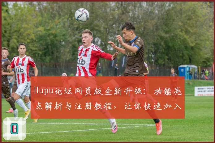 Hupu论坛网页版全新升级：功能亮点解析与注册教程，让你快速加入热辣体育互动社区