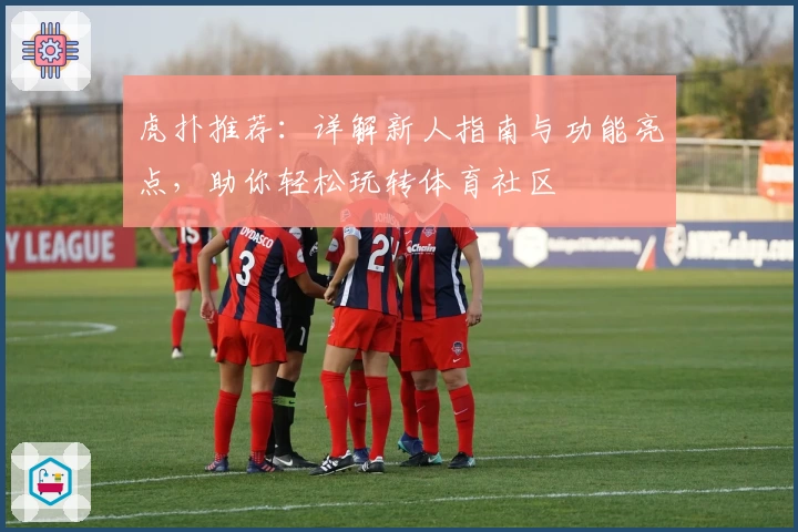 虎扑推荐：详解新人指南与功能亮点，助你轻松玩转体育社区