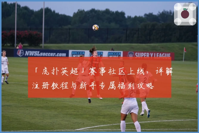 「虎扑英超」赛事社区上线，详解注册教程与新手专属福利攻略