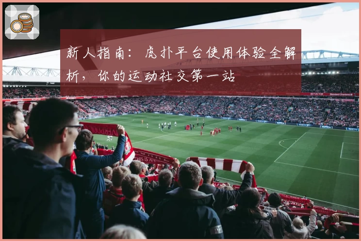 新人指南：虎扑平台使用体验全解析，你的运动社交第一站