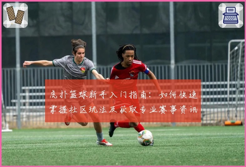 虎扑篮球新手入门指南：如何快速掌握社区玩法及获取专业赛事资讯