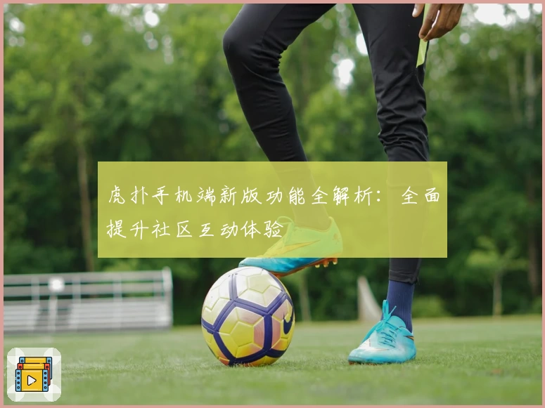 虎扑手机端新版功能全解析:全面提升社区互动体验