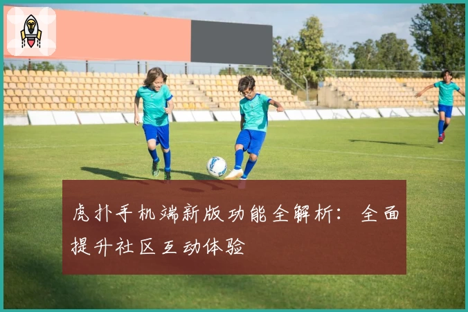 虎扑手机端新版功能全解析：全面提升社区互动体验