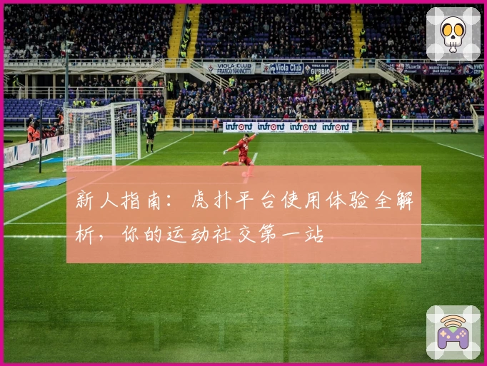 新人指南：虎扑平台使用体验全解析，你的运动社交第一站