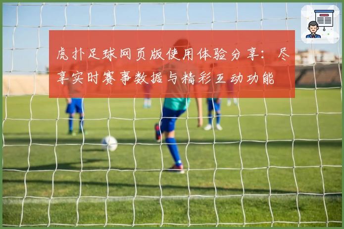 虎扑足球网页版使用体验分享：尽享实时赛事数据与精彩互动功能