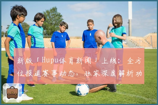 新版「Hupu体育新闻」上线:全方位报道赛事动态,独家深度解析功能抢先体验