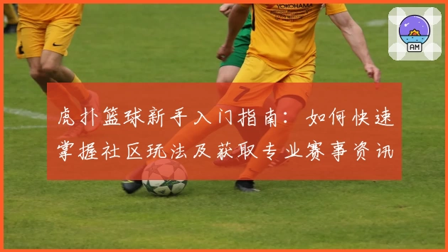 虎扑篮球新手入门指南：如何快速掌握社区玩法及获取专业赛事资讯