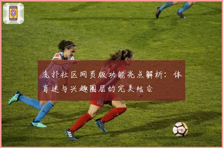 虎扑社区网页版功能亮点解析：体育迷与兴趣圈层的完美结合